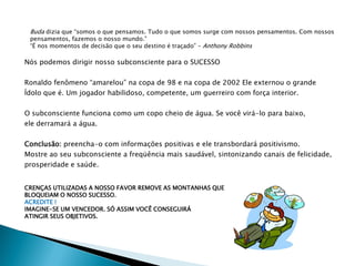 Buda dizia que “somos o que pensamos. Tudo o que somos surge com nossos pensamentos. Com nossos
 pensamentos, fazemos o nosso mundo.”
 “É nos momentos de decisão que o seu destino é traçado” – Anthony Robbins

Nós podemos dirigir nosso subconsciente para o SUCESSO

Ronaldo fenômeno “amarelou” na copa de 98 e na copa de 2002 Ele externou o grande
Ídolo que é. Um jogador habilidoso, competente, um guerreiro com força interior.

O subconsciente funciona como um copo cheio de água. Se você virá-lo para baixo,
ele derramará a água.

Conclusão: preencha-o com informações positivas e ele transbordará positivismo.
Mostre ao seu subconsciente a freqüência mais saudável, sintonizando canais de felicidade,
prosperidade e saúde.


CRENÇAS UTILIZADAS A NOSSO FAVOR REMOVE AS MONTANHAS QUE
BLOQUEIAM O NOSSO SUCESSO.
ACREDITE !
IMAGINE-SE UM VENCEDOR. SÓ ASSIM VOCÊ CONSEGUIRÁ
ATINGIR SEUS OBJETIVOS.
 