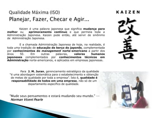 KAIZEN
 Planejar, Fazer, Checar e Agir...
         Kaizen é uma palavra japonesa que significa mudança para
melhor ou       aprimoramento contínuo e que permeia toda a
Administração Japonesa. Kaizen pode então, até servir de sinônimo
de Administração Japonesa.

        E a chamada Administração Japonesa de hoje, na realidade, é
toda uma tradição de educação de berço do japonês, complementada
por conhecimentos do management norte-americano a partir dos
Anos    50.     Em     outras    palavras,    valores     humanos
japoneses complementados por conhecimentos técnicos em
Administração norte-americanos, e aplicados em empresas japonesas.



        Para J. M. Juran, gerenciamento estratégico da qualidade
 “é uma abordagem sistemática para o estabelecimento e obtenção
  de metas de qualidade por toda a empresa”. Isto é, qualidade é
  responsabilidade de todos em uma empresa, não só de um
              departamento específico de qualidade.



 "Mude seus pensamentos e estará mudando seu mundo." --
  Norman Vicent Pearle
 