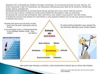 “Quando você gosta mais de você,o mundo
   gosta mais de você e você gosta mais do                          Se você continua fazendo o que sempre fez,
   mundo.                                                           vai continuar obtendo o que sempre obteve.
A sua percepção muda e, consequentemente,
    a sua realidade também muda... Para
    melhor!”                  Lair Ribeiro




                    Para quem quer alcançar o sucesso, o pior preconceito é pensar que as coisas não mudam.

                                                                    “Vemos as coisas não como são, mas sim como somos.”
                                                                    H. M. Tomlison
 