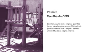 Escolhemos junto com a empresa qual ONG
iremos trabalhar, pode ser uma ONG indicada
por nós, uma ONG que a empresa apoia ou
uma Instituição da própria empresa.
Passo 2
Escolha da ONG
 