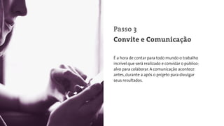 É a hora de contar para todo mundo o trabalho
incrível que será realizado e convidar o público-
alvo para colaborar. A comunicação acontece
antes, durante a após o projeto para divulgar
seus resultados.
Passo 3
Convite e Comunicação
 
