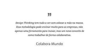 Design Thinking tem tudo a ver com colocar a mão na massa.
Essa metodologia pode ensinar muito para as empresas, não
apenas uma ferramenta para inovar, mas um novo conceito de
como trabalhar de forma colaborativa.
Colabora Mundo
 