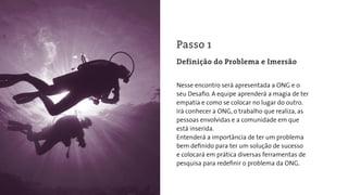 Nesse encontro será apresentada a ONG e o
seu Desaﬁo. A equipe aprenderá a magia de ter
empatia e como se colocar no lugar do outro.
Irá conhecer a ONG, o trabalho que realiza, as
pessoas envolvidas e a comunidade em que
está inserida.
Entenderá a importância de ter um problema
bem deﬁnido para ter um solução de sucesso
e colocará em prática diversas ferramentas de
pesquisa para redeﬁnir o problema da ONG.
Passo 1
Definição do Problema e Imersão
 