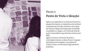 Após a sua experiência no primeiro encontro a
equipe terá clareza na importância de conhecer
as pessoas por trás dos números e será capaz
de montar o Mapa de Empatia dos envolvidos
no problema e chegar a um Ponto de Vista de
qual o real problema que deverão resolver para
ONG.
Agora sim será o momento de soltar a
criatividade e deixar as ideias ﬂuírem. O grupo
aprenderá como resgatar o seu potencial
criativo e fazer um brainstorming realmente
produtivo.
Passo 2
Ponto de Vista e Ideação
 