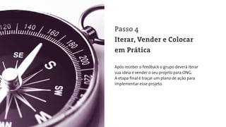 Após receber o feedback o grupo deverá iterar
sua ideia e vender o seu projeto para ONG.
A etapa ﬁnal é traçar um plano de ação para
implementar esse projeto.
Passo 4
Iterar, Vender e Colocar
em Prática
 