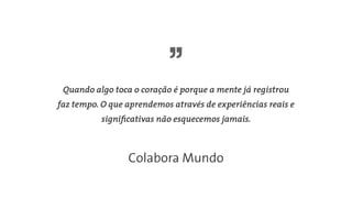 Quando algo toca o coração é porque a mente já registrou
faz tempo. O que aprendemos através de experiências reais e
signiﬁcativas não esquecemos jamais.
Colabora Mundo
 