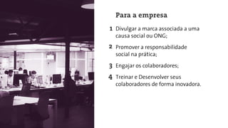 Divulgar a marca associada a uma
causa social ou ONG;
Promover a responsabilidade
social na prática;
Engajar os colaboradores;
Treinar e Desenvolver seus
colaboradores de forma inovadora.
Para a empresa
2
3
4
 