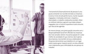 Treinamento & Desenvolvimento de pessoas é uma
pauta constante nas reuniões de todas as empresas.
Construir times de alta performance, manter equipes
engajadas e motivadas, estimular o respeito a
diversidade e o trabalho colaborativo também. Reter
os melhores talentos e garantir que todos estejam
engajados com a Cultura Corporativa é outro assunto
que não sai das agendas.
Ao mesmo tempo, uma preocupação crescente com a
Responsabilidade Social tem aﬂorado nas empresas
dos mais variados setores. Essa preocupação em cuidar
melhor da sociedade em que vivemos não é apenas
das empresas, mas também de seus colaboradores.
Pesquisas demonstram que trabalhar em um lugar
onde se possa gerar impacto social é um dos 4 fatores
mais importantes para a felicidade de uma pessoa no
trabalho.
 