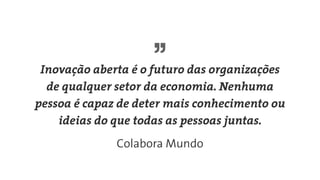 Inovação aberta é o futuro das organizações
de qualquer setor da economia. Nenhuma
pessoa é capaz de deter mais conhecimento ou
ideias do que todas as pessoas juntas.
Colabora Mundo
 