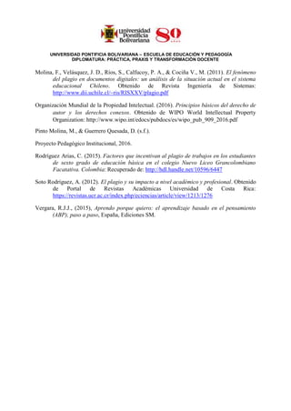 UNIVERSIDAD PONTIFICIA BOLIVARIANA – ESCUELA DE EDUCACIÓN Y PEDAGOGÍA
DIPLOMATURA: PRÁCTICA, PRAXIS Y TRANSFORMACIÓN DOCENTE
Molina, F., Velásquez, J. D., Ríos, S., Calfucoy, P. A., & Cociña V., M. (2011). El fenómeno
del plagio en documentos digitales: un análisis de la situación actual en el sistema
educacional Chileno. Obtenido de Revista Ingeniería de Sistemas:
http://www.dii.uchile.cl/~ris/RISXXV/plagio.pdf
Organización Mundial de la Propiedad Intelectual. (2016). Principios básicos del derecho de
autor y los derechos conexos. Obtenido de WIPO World Intellectual Property
Organization: http://www.wipo.int/edocs/pubdocs/es/wipo_pub_909_2016.pdf
Pinto Molina, M., & Guerrero Quesada, D. (s.f.).
Proyecto Pedagógico Institucional, 2016.
Rodríguez Arias, C. (2015). Factores que incentivan al plagio de trabajos en los estudiantes
de sexto grado de educación básica en el colegio Nuevo Liceo Grancolombiano
Facatativa. Colombia: Recuperado de: http://hdl.handle.net/10596/6447
Soto Rodríguez, A. (2012). El plagio y su impacto a nivel académico y profesional. Obtenido
de Portal de Revistas Académicas Universidad de Costa Rica:
https://revistas.ucr.ac.cr/index.php/eciencias/article/view/1213/1276
Vergara, R.J.J., (2015), Aprendo porque quiero: el aprendizaje basado en el pensamiento
(ABP), paso a paso, España, Ediciones SM.
 