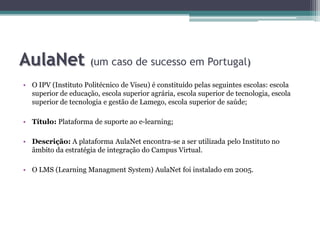 AulaNet(um caso de sucesso em Portugal)O IPV (Instituto Politécnico de Viseu) é constituído pelas seguintes escolas: escola superior de educação, escola superior agrária, escola superior de tecnologia, escola superior de tecnologia e gestão de Lamego, escola superior de saúde;Título: Plataforma de suporte ao e-learning;Descrição: A plataforma AulaNet encontra-se a ser utilizada pelo Instituto no âmbito da estratégia de integração do Campus Virtual. O LMS (LearningManagmentSystem) AulaNet foi instalado em 2005.