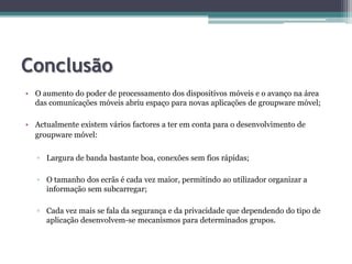 ConclusãoO aumento do poder de processamento dos dispositivos móveis e o avanço na área das comunicações móveis abriu espaço para novas aplicações de groupwaremóvel;Actualmente existem vários factores a ter em conta para o desenvolvimento de groupwaremóvel:Largura de banda bastante boa, conexões sem fios rápidas;O tamanho dos ecrãs é cada vez maior, permitindo ao utilizador organizar a informação sem subcarregar;Cada vez mais se fala da segurança e da privacidade que dependendo do tipo de aplicação desenvolvem-se mecanismos para determinados grupos.