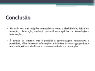 ConclusãoSão cada vez mais exigidas competências como a flexibilidade, iniciativa, intuição, colaboração, resolução de conflitos e aptidão com tecnologias a informação;É através da internet que é possível a aprendizagem colaborativa e possibilita, além de trocar informações, minimizar barreiras geográficas e temporais, oferecendo diversos recursos multimédia e interacção.