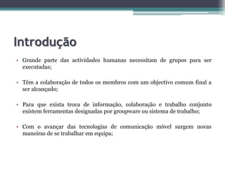 IntroduçãoGrande parte das actividades humanas necessitam de grupos para ser executadas;Têm a colaboração de todos os membros com um objectivo comum final a ser alcançado;Para que exista troca de informação, colaboração e trabalho conjunto existem ferramentas designadas por groupware ou sistema de trabalho;Com o avançar das tecnologias de comunicação móvel surgem novas maneiras de se trabalhar em equipa; 