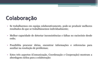 ColaboraçãoSe trabalharmos em equipa colaborativamente, pode-se produzir melhores resultados do que se trabalhássemos individualmente;Melhor capacidade de detectar inconsistências e falhas no raciocínio desde cedo;Possibilita procurar ideias, encontrar informações e referencias para auxiliar na resolução de problemas;Estes três aspectos (Comunicação, Coordenação e Cooperação) mostram a abordagem cíclica para a colaboração: