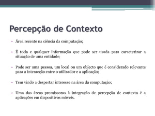 Percepção de ContextoÁrea recente na ciência da computação;É toda e qualquer informação que pode ser usada para caracterizar a situação de uma entidade;Pode ser uma pessoa, um local ou um objecto que é considerado relevante para a interacção entre o utilizador e a aplicação;Tem vindo a despertar interesse na área da computação;Uma das áreas promissoras àintegração de percepção de contexto é a aplicações em dispositivos móveis.