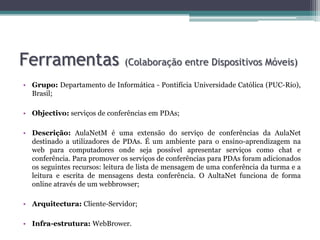 Ferramentas (Colaboração entre Dispositivos Móveis)Grupo: Departamento de Informática - Pontifícia Universidade Católica (PUC-Rio), Brasil;Objectivo: serviços de conferências em PDAs; Descrição:AulaNetMé uma extensão do serviço de conferências da AulaNetdestinado a utilizadores de PDAs. É um ambiente para o ensino-aprendizagem na web para computadores onde seja possível apresentar serviços como chat e conferência. Para promover os serviços de conferências para PDAs foram adicionados os seguintes recursos: leitura de lista de mensagem de uma conferência da turma e a leitura e escrita de mensagens desta conferência. O AultaNet funciona de forma online através de um webbrowser;Arquitectura:Cliente-Servidor;Infra-estrutura:WebBrower.