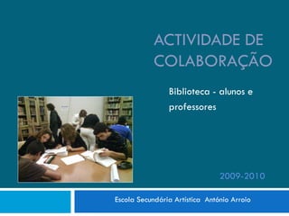 ACTIVIDADE DE
            COLABORAÇÃO
                Biblioteca - alunos e
                professores




                                2009-2010

Escola Secundária Artística António Arroio
 