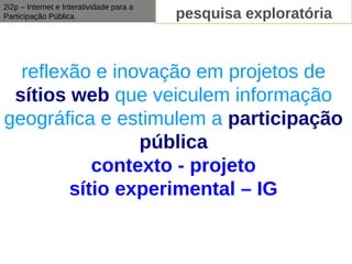 2i2p – Internet e Interatividade para a
Participação Pública                      pesquisa exploratória


  reflexão e inovação em projetos de
 sítios web que veiculem informação
geográfica e estimulem a participação
                pública
           contexto - projeto
        sítio experimental – IG
 