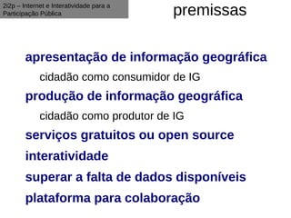 2i2p – Internet e Interatividade para a
Participação Pública                      premissas

        apresentação de informação geográfica
             cidadão como consumidor de IG
        produção de informação geográfica
             cidadão como produtor de IG
        serviços gratuitos ou open source
        interatividade
        superar a falta de dados disponíveis
        plataforma para colaboração
 