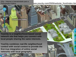 2i2p – Internet e Interatividade para a
Participação Pública                      www.youcity.com/2009/website_front/index.htm




YouCity is a neighborhood-based social
network site that helps you connect with
local people sharing the same interests.

YouCity combines real-life neighborhood
context with social context to provide the
first true integration of online social
networks with local geography.
 