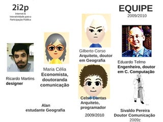 EQUIPE
                                                          2009/2010




                                 Gilberto Corso
                                 Arquiteto, doutor
                                 em Geografia         Eduardo Telmo
                                                      Engenheiro, doutor
                   Maria Célia
                                                      em C. Computação
                  Economista,
Ricardo Martins    doutoranda
designer          comunicação

                                 Celso Dantas
                                 Arquiteto,
                 Alan
                                 programador
          estudante Geografia                          Sivaldo Pereira
                                   2009/2010         Doutor Comunicação
                                                            2009z
 