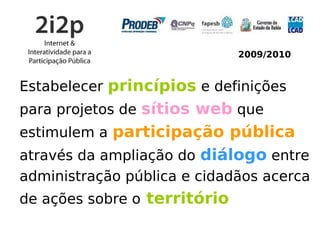 2009/2010


Estabelecer princípios e definições
para projetos de sítios web que
estimulem a participação pública
através da ampliação do diálogo entre
administração pública e cidadãos acerca
de ações sobre o território
 