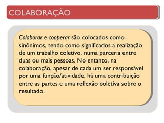 Colaborar e cooperar  são colocados como sinônimos, tendo como significados a realização de um trabalho coletivo, numa parceria entre duas ou mais pessoas. No entanto, na colaboração, apesar de cada um ser responsável por uma função/atividade, há uma contribuição entre as partes e uma reflexão coletiva sobre o resultado.  COLABORAÇÃO 