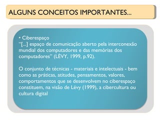 ALGUNS CONCEITOS IMPORTANTES... Ciberespaço “ [...] espaço de comunicação aberto pela interconexão mundial dos computadores e das memórias dos computadores” (LÈVY, 1999, p.92). O conjunto de técnicas - materiais e intelectuais - bem como as práticas, atitudes, pensamentos, valores, comportamentos que se desenvolvem no ciberespaço constituem, na visão de Lévy (1999), a cibercultura ou cultura digital 