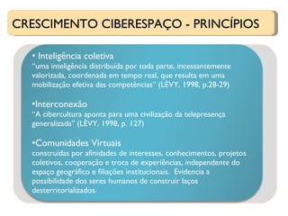 CRESCIMENTO CIBERESPAÇO - PRINCÍPIOS Inteligência coletiva  “ uma inteligência distribuída por toda parte, incessantemente valorizada, coordenada em tempo real, que resulta em uma mobilização efetiva das competências” (LÈVY, 1998, p.28-29) Interconexão “ A cibercultura aponta para uma civilização da telepresença generalizada” (LÈVY, 1998, p. 127) Comunidades Virtuais construídas por afinidades de interesses, conhecimentos, projetos coletivos, cooperação e troca de experiências, independente do espaço geográfico e filiações institucionais.  Evidencia a possibilidade dos seres humanos de construir laços desterritorializados. 