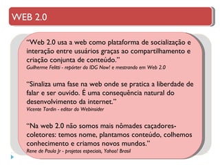 “ Web 2.0 usa a web como plataforma de socialização e interação entre usuários graças ao compartilhamento e criação conjunta de conteúdo.” Guilherme Felitti - repórter do IDG Now! e mestrando em Web 2.0 “ Sinaliza uma fase na web onde se pratica a liberdade de falar e ser ouvido. É uma consequência natural do desenvolvimento da internet.” Vicente Tardin - editor do Webinsider “ Na web 2.0 não somos mais nômades caçadores-coletores: temos nome, plantamos conteúdo, colhemos conhecimento e criamos novos mundos.” Rene de Paula Jr - projetos especiais, Yahoo! Brasil WEB 2.0 