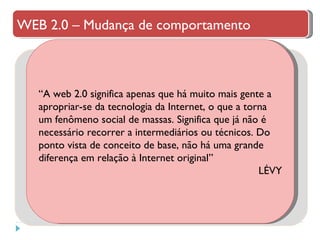 “ A web 2.0 significa apenas que há muito mais gente a apropriar-se da tecnologia da Internet, o que a torna um fenômeno social de massas. Significa que já não é necessário recorrer a intermediários ou técnicos. Do ponto vista de conceito de base, não há uma grande diferença em relação à Internet original”  LÉVY WEB 2.0 – Mudança de comportamento 