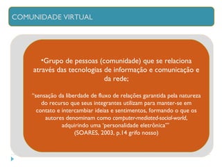 Grupo de pessoas (comunidade) que se relaciona através das tecnologias de informação e comunicação e da rede; “ sensação da liberdade de fluxo de relações garantida pela natureza do recurso que seus integrantes utilizam para manter-se em contato e intercambiar ideias e sentimentos, formando o que os autores denominam como  computer-mediated-social-world , adquirindo uma ‘personalidade eletrônica’”  (SOARES, 2003, p.14 grifo nosso) COMUNIDADE VIRTUAL 