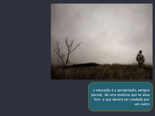 a educação é a apropriação, sempre parcial,  de uma essência que se situa fora  e que deverá ser mediada por um outro 