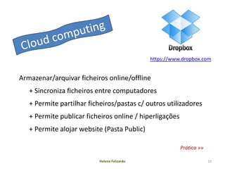 https://www.dropbox.com


Armazenar/arquivar ficheiros online/offline
   + Sincroniza ficheiros entre computadores
   + Permite partilhar ficheiros/pastas c/ outros utilizadores
   + Permite publicar ficheiros online / hiperligações
   + Permite alojar website (Pasta Public)

                                                         Prática »»

                           Helena Felizardo                           10
 