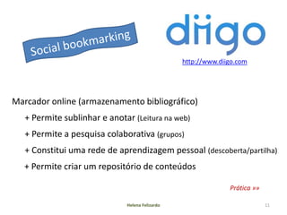 http://www.diigo.com




Marcador online (armazenamento bibliográfico)
   + Permite sublinhar e anotar (Leitura na web)
   + Permite a pesquisa colaborativa (grupos)
   + Constitui uma rede de aprendizagem pessoal (descoberta/partilha)
   + Permite criar um repositório de conteúdos

                                                               Prática »»

                              Helena Felizardo                              11
 