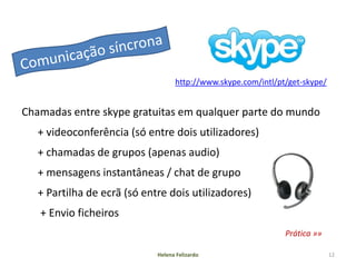 http://www.skype.com/intl/pt/get-skype/


Chamadas entre skype gratuitas em qualquer parte do mundo
   + videoconferência (só entre dois utilizadores)
   + chamadas de grupos (apenas audio)
   + mensagens instantâneas / chat de grupo
   + Partilha de ecrã (só entre dois utilizadores)
   + Envio ficheiros
                                                               Prática »»

                             Helena Felizardo                                12
 