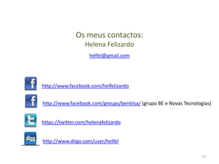 Os meus contactos:
                   Helena Felizardo
                     helfel@gmail.com




http://www.facebook.com/helfelizardo


http://www.facebook.com/groups/bentilsa/ (grupo BE e Novas Tecnologias)


https://twitter.com/helenafelizardo


http://www.diigo.com/user/helfel

                                                                   13
 