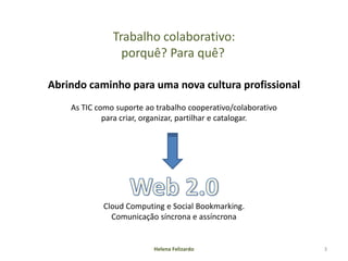 Trabalho colaborativo:
                 porquê? Para quê?

Abrindo caminho para uma nova cultura profissional
    As TIC como suporte ao trabalho cooperativo/colaborativo
             para criar, organizar, partilhar e catalogar.




            Cloud Computing e Social Bookmarking.
              Comunicação síncrona e assíncrona


                          Helena Felizardo                     3
 