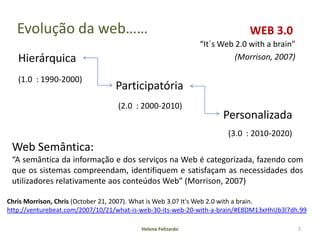 Evolução da web……                                                       WEB 3.0
                                                            “It´s Web 2.0 with a brain”
   Hierárquica                                                        (Morrison, 2007)

   (1.0 : 1990-2000)
                                 Participatória
                                  (2.0 : 2000-2010)
                                                                   Personalizada
                                                                    (3.0 : 2010-2020)
 Web Semântica:
 “A semântica da informação e dos serviços na Web é categorizada, fazendo com
 que os sistemas compreendam, identifiquem e satisfaçam as necessidades dos
 utilizadores relativamente aos conteúdos Web” (Morrison, 2007)

Chris Morrison, Chris (October 21, 2007). What is Web 3.0? It's Web 2.0 with a brain.
http://venturebeat.com/2007/10/21/what-is-web-30-its-web-20-with-a-brain/#E8DM13xHhUb3l7dh.99

                                         Helena Felizardo                                 5
 