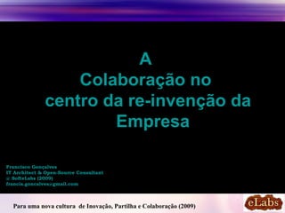 A
                  Colaboração no
              centro da re-invenção da
                      Empresa

Francisco Gonçalves
IT Architect & Open-Source Consultant
@ SofteLabs (2009)
francis.goncalves@gmail.com



  Para uma nova cultura de Inovação, Partilha e Colaboração (2009)
 