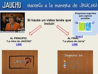 Si hacés un video tenés que
incluir:
AL PRINCIPIO:
“La intro de JAUCHU”
AL FINAL:
“La placa de cierre”
LINK LINK
Programas sugeridos
para capturar
pantallas:
- Camtasia Studio 7
- Snag it
 