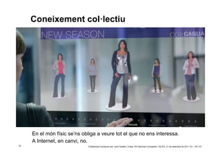 Coneixement col·lectiu




     En el món físic se’ns obliga a veure tot el que no ens interessa.
     A Internet, en canvi, no.
12                           ‘Collaborare humanum est’ Jordi Graells i Costa. XIII Seminari Compartim: CEJFE, 21 de setembre de 2011 CC – BY 3.0
 