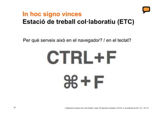 In hoc signo vinces
     Estació de treball col·laboratiu (ETC)

     Per què serveix això en el navegador? / en el teclat?




19                       ‘Collaborare humanum est’ Jordi Graells i Costa. XIII Seminari Compartim: CEJFE, 21 de setembre de 2011 CC – BY 3.0
 