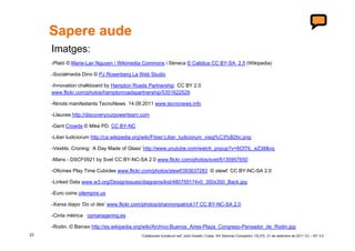 Sapere aude
     Imatges:
     -Plató © Marie-Lan Nguyen / Wikimedia Commons i Sèneca © Calidius CC BY-SA 2.5 (Wikipedia)

     -Socialmedia Dino © PJ Rosenberg La Web Studio

     -Innovation chalkboard by Hampton Roads Partnership CC BY 2.0
     www.flickr.com/photos/hamptonroadspartnership/5351622529

     -Ninots manifestants TecnoNews 14.09.2011 www.tecnonews.info

     -Llaunes http://discoveryourpowerteam.com

     -Gent Crowds © Mike PD. CC BY-NC

     -Liber Iudiciorum http://ca.wikipedia.org/wiki/Fitxer:Liber_Iudiciorum_visig%C3%B2tic.png

     -Vestits. Croning: ‘A Day Made of Glass’ http://www.youtube.com/watch_popup?v=6Cf7IL_eZ38&vq

     -Mans - DSCF0921 by Svet CC BY-NC-SA 2.0 www.flickr.com/photos/svet/6135957650

     -Oficines Play Time Cubicles www.flickr.com/photos/stewf/393637283 © stewf. CC BY-NC-SA 2.0

     -Linked Data www.w3.org/DesignIssues/diagrams/lod/480759174v0_350x350_Back.jpg

     -Euro coins oilempire.us

     -Xarxa diapo ‘Do ut des’ www.flickr.com/photos/shannonpatrick17 CC BY-NC-SA 2.0

     -Cinta mètrica csmanagering.es

     -Rodin. © Barcex http://es.wikipedia.org/wiki/Archivo:Buenos_Aires-Plaza_Congreso-Pensador_de_Rodin.jpg
23                                           ‘Collaborare humanum est’ Jordi Graells i Costa. XIII Seminari Compartim: CEJFE, 21 de setembre de 2011 CC – BY 3.0
 