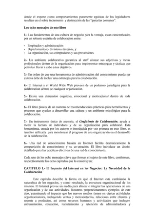 donde el expone como comportamientos puramente egoistas de los legisladores
resultan en el sobre incremento y destrucción de las “parcelas comunes”.

Los ocho mensajes de este libro

1.- Los fundamentos de una cultura de negocio para la ventaja, estan caracterizados
por un robusto espíritu de colaboración entre:

•   Empleados y administración
•   Departamentos y divisiones internas, y
•   La organización, sus compradores y sus proveedores

2.- Un ambiente colaborativo garantiza al staff alinear sus objetivos y metas
profesionales dentro de la organización para implementar estrategias y tácticas que
permitan llevar a cabo estos objetivos.

3.- En orden de que una herramienta de administración del conocimiento pueda ser
exitosa debe de incluir una estrategia para la colaboración.

4.- El Internet y el World Wide Web proveen de un poderoso paradigma para la
colaboración dentro de cualquier organización.

5.- Existe una dimension cognitiva, emocional y motivacional dentro de toda
colaboración.

6.- El libro provee de un numero de recomendaciones prácticas para herramientas y
procesos que ayudan a desarrollar una cultura y un ambiente psicológico para la
colaboración.

7.- Un instrumento único de asesoría, el Coeficiente de Colaboración, ayuda a
medir la lectura de individuos y de su organización para colaborar. Esta
herramienta, creada por los autores e introducida por vez primera en este libro, es
también utilizada para monitorear el progreso de una organización en el desarrollo
de la colaboración.

8.- Una red de conocimiento basada en Internet facilita dramáticamente la
compartición de conocimiento y su co-creación. El libro introduce un diseño
detallado para las prácticas efectivas de una red de conocimiento.

Cada uno de los ocho mensajes clave que forman el sujeto de este libro, conforman,
respectivamente los ocho capitulos que lo constituyen:

CAPITULO 1.- El Impacto del Internet en los Negocios: La Necesidad de la
Colaboración

        Este capitulo describe la forma en que el Internet esta cambiando la
naturaleza de los negocios, y como resultado, la estructura organizacional de los
mismos. El Internet provee un medio para alinear e integrar las operaciones de una
organización y de sus actividades. Nosotros proporcionaremos ejemplos de este
tipo, examinando el impacto que los nuevos medios tienen en ciertas actividades
organizacionales, incluyendo ventas y mercadotecnia, relaciones entre clientes y
soporte a productos, así como recursos humanos y actividades que incluyen
entrenamiento, educación, reclutamiento y retención de administradores y
 