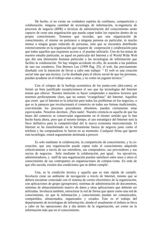 De hecho, si no existe un verdadero espíritu de confianza, compartición y
colaboración, ninguna cantidad de tecnología de información, re-ingenieria de
procesos de negocio (BPR) o técnicas de administración del conocimiento serán
capaces de crear una organización que pueda copar todos los espacios dentro de su
propio conocimiento. Tenemos que recordar, que una organización de
conocimiento, el mismo no pertenece a ninguna persona en particular, ni mucho
menos a ningún grupo reducido de personas, sino que se encuentra distribuido
extensivamente en la organización que requiere de cooperación y colaboración para
que todos aquellos que requieren acceso a el puedan utilizarlo. Uno de los temas de
nuestro estudio particular, es aquel en particular del Internet y el World Wide Web
que dió una dimensión humana particular a las tecnologías de información que
facilito la colaboración. No hay ningún accidente en ello, de acuerdo a las palabras
de uno sus creadores, Tim Berners Lee (1999 Pag. 23), el web, fue precisamente
diseñado con la intención de llevar a cabo este trabajo: “ El web es una creación
social más que una técnica. La he diseñado para el efecto social de que las personas,
puedan ayudarse en el trabajo unas a otras, y no como un juguete técnico.”

        Con el colapso de la burbuja económica de los punto.com (dot.coms), se
formó un bien justificado escepticismoen el uso que las tecnologías del Internet
tenían que ofrecer. Nuestra intención es hacer comprender a nuestros lectores que
tenemos perfectamente claro, que no somos “evangelistas” del Internet. Aquellos
que creen que el Internet es la solución para todos los problemas en los negocios, o
que es la panacea que revolucionará el comercio en todas sus formas tradicionales,
convirtiendo los procesos precedentes obsoletos, pueden ciertamente estar
equivocados. Nosotros decimos, ¡Para nada!. Nuestra creencia es aquella de que las
bases del comercio se conservarán seguramente en el mismo sentido que lo han
hecho hasta ahora, pero que al mismo tiempo, el uso estratégico del Internet será la
llave definitiva para la competitividad del la nueva economía interconectada. El
Internet se ha transformado en la herramienta basica de negocio justo como el
telefono y las computadoras lo fueron en su momento. Cualquier firma que ignore
esta tecnología, estará seguramente destinada a perecer.

        Es solo mediante la colaboración, la compartición de conocimiento, y la co-
creación; que una organización puede captar todo el conocimiento adquirido
colectivamente a través de sus miembros, sus compradores, sus proveedores y sus
socios de negocios. Solo mediante la colaboración, por igual, los ejecutivos,
administradores, y staff de una organización pueden satisfacer entre unos y otros el
conocimiento de sus contrapartes en organizaciones de compra-venta. En orde de
que ello suceda, existen dos condiciones que se deben cumplir.

        Una, es la condición técnica y aquella que es más rápida de cumplir.
Involucra crear un ambiente de navegación a través de Internet, mismo que se
deberá encontrar conectado con el sistema de correo electrónico de la organización,
con aplicaciones de grupo (groupware), sistemas de administración de documentos,
sistemas de almacenamiento masivo de datos y otras aplicaciones que deberán ser
utilizadas. Involucra también, estructurar la red de forma que opere como una red de
conocimiento, en que la información y conocimiento puedan ser comunicados,
compartidos, almacenados, organizados y creados. Este es el trabajo del
departamento de tecnologías de información, donde el usualmente el énfasis se lleva
a cabo en las operaciones día a día dentro de la organización, así como en la
información más que en el conocimiento.
 