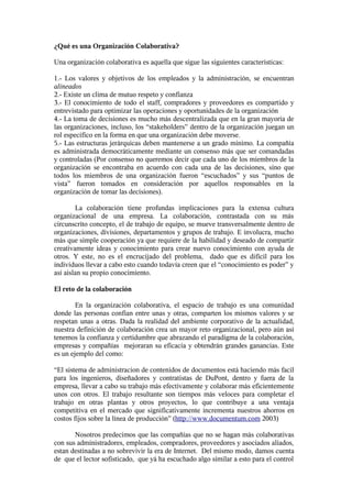 ¿Qué es una Organización Colaborativa?

Una organización colaborativa es aquella que sigue las siguientes características:

1.- Los valores y objetivos de los empleados y la administración, se encuentran
alineados
2.- Existe un clima de mutuo respeto y confianza
3.- El conocimiento de todo el staff, compradores y proveedores es compartido y
entrevistado para optimizar las operaciones y oportunidades de la organización
4.- La toma de decisiones es mucho más descentralizada que en la gran mayoría de
las organizaciones, incluso, los “stakeholders” dentro de la organización juegan un
rol específico en la forma en que una organización debe moverse.
5.- Las estructuras jerárquicas deben mantenerse a un grado minimo. La compañía
es administrada democráticamente mediante un consenso más que ser comandadas
y controladas (Por consenso no queremos decir que cada uno de los miembros de la
organización se encontraba en acuerdo con cada una de las decisiones, sino que
todos los miembros de una organización fueron “escuchados” y sus “puntos de
vista” fueron tomados en consideración por aquellos responsables en la
organización de tomar las decisiones).

        La colaboración tiene profundas implicaciones para la extensa cultura
organizacional de una empresa. La colaboración, contrastada con su más
circunscrito concepto, el de trabajo de equipo, se mueve transversalmente dentro de
organizaciones, divisiones, departamentos y grupos de trabajo. E involucra, mucho
más que simple cooperación ya que requiere de la habilidad y deseado de compartir
creativamente ideas y conocimiento para crear nuevo conocimiento con ayuda de
otros. Y este, no es el encrucijado del problema, dado que es dificil para los
individuos llevar a cabo esto cuando todavía creen que el “conocimiento es poder” y
así aislan su propio conocimiento.

El reto de la colaboración

        En la organización colaborativa, el espacio de trabajo es una comunidad
donde las personas confian entre unas y otras, comparten los mismos valores y se
respetan unas a otras. Dada la realidad del ambiente corporativo de la actualidad,
nuestra definición de colaboración crea un mayor reto organizacional, pero aún así
tenemos la confianza y certidumbre que abrazando el paradigma de la colaboración,
empresas y compañías mejoraran su eficacia y obtendrán grandes ganancias. Este
es un ejemplo del como:

“El sistema de administracion de contenidos de documentos está haciendo más facil
para los ingenieros, diseñadores y contratistas de DuPont, dentro y fuera de la
empresa, llevar a cabo su trabajo más efectivamente y colaborar más eficientemente
unos con otros. El trabajo resultante son tiempos más veloces para completar el
trabajo en otras plantas y otros proyectos, lo que contribuye a una ventaja
competitiva en el mercado que significativamente incrementa nuestros ahorros en
costos fijos sobre la línea de producción” (http://www.documentum.com 2003)

       Nosotros predecimos que las compañías que no se hagan más colaborativas
con sus administradores, empleados, compradores, proveedores y asociados aliados,
estan destinadas a no sobrevivir la era de Internet. Del mismo modo, damos cuenta
de que el lector sofisticado, que yá ha escuchado algo similar a esto para el control
 