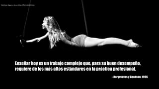 Matthew	Ragan cc	by-sa https://flic.kr/p/btCUnm
Enseñar hoy es un trabajo complejo que, para su buen desempeño,
requiere de los más altos estándares en la práctica profesional.
--Hargreaves y Goodson. 1996
 
