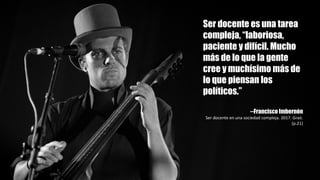 Ser docente es una tarea
compleja, “laboriosa,
paciente y difícil. Mucho
más de lo que la gente
cree y muchísimo más de
lo que piensan los
políticos.”
--Francisco Imbernón
Ser	docente	en	una	sociedad	compleja.	2017.	Graó.	
(p.21)
 
